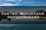 别急着下结论，糖心vlog网页版免费，揭秘评论区转型的真正原因
