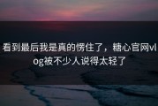 看到最后我是真的愣住了，糖心官网vlog被不少人说得太轻了
