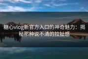 糖心vlog新官方入口的神奇魅力：揭秘那种说不清的拉扯感