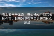 看上去平平无奇，糖心vlog下载安装这件事，越想越觉得不只是表面这么简单