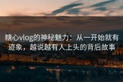 糖心vlog的神秘魅力：从一开始就有迹象，越说越有人上头的背后故事