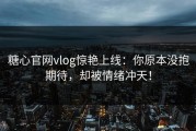 糖心官网vlog惊艳上线：你原本没抱期待，却被情绪冲天！