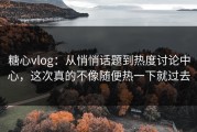 糖心vlog：从悄悄话题到热度讨论中心，这次真的不像随便热一下就过去