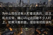 为什么现在还有人盯着说真的，这次有点反常，糖心vlog这回被不少人盯上，如果只看前面，很容易彻底误判