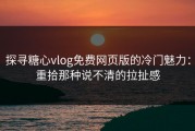 探寻糖心vlog免费网页版的冷门魅力：重拾那种说不清的拉扯感
