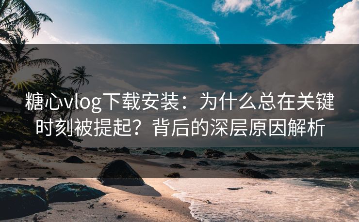 糖心vlog下载安装：为什么总在关键时刻被提起？背后的深层原因解析