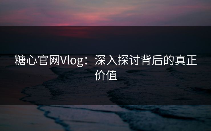 糖心官网Vlog:深入探讨背后的真正价值 糖心官网Vlog:深入探讨背后的真正价值