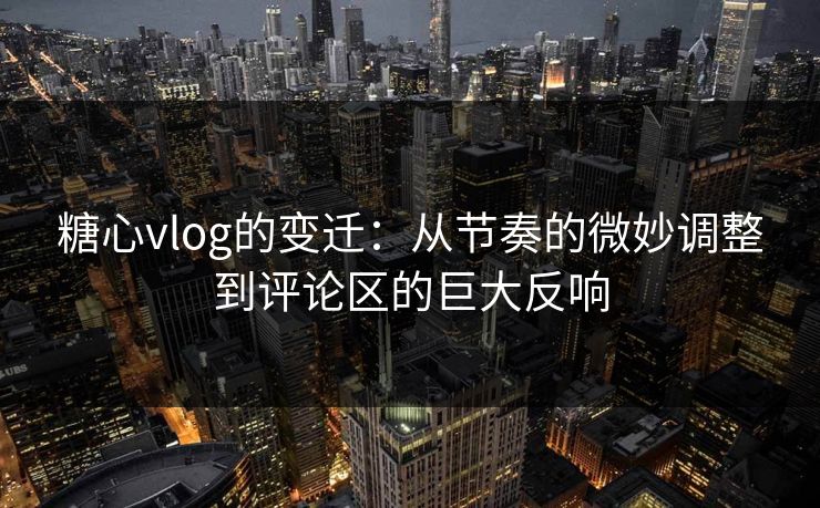 糖心vlog的变迁：从节奏的微妙调整到评论区的巨大反响
