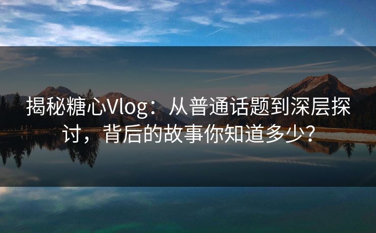揭秘糖心Vlog：从普通话题到深层探讨，背后的故事你知道多少？