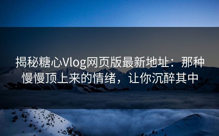 揭秘糖心Vlog网页版最新地址：那种慢慢顶上来的情绪，让你沉醉其中
