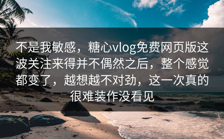 不是我敏感，糖心vlog免费网页版这波关注来得并不偶然之后，整个感觉都变了，越想越不对劲，这一次真的很难装作没看见