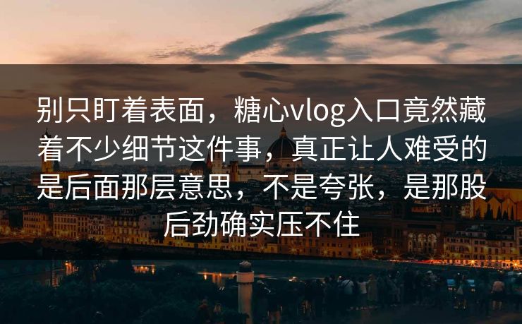 别只盯着表面，糖心vlog入口竟然藏着不少细节这件事，真正让人难受的是后面那层意思，不是夸张，是那股后劲确实压不住