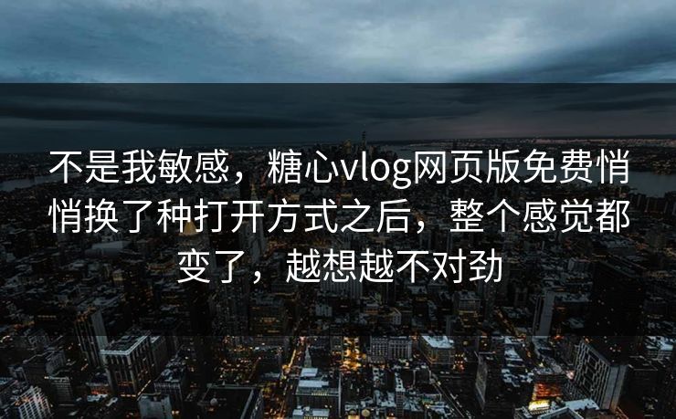 不是我敏感，糖心vlog网页版免费悄悄换了种打开方式之后，整个感觉都变了，越想越不对劲