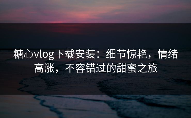 糖心vlog下载安装：细节惊艳，情绪高涨，不容错过的甜蜜之旅