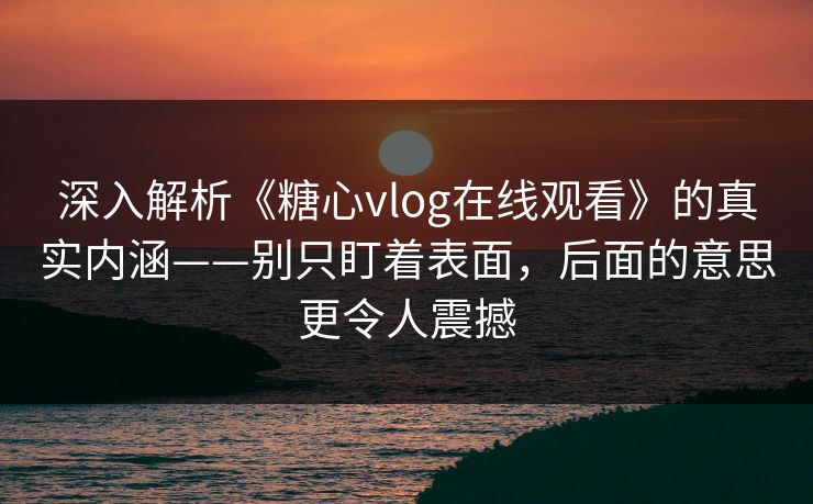 深入解析《糖心vlog在线观看》的真实内涵——别只盯着表面，后面的意思更令人震撼