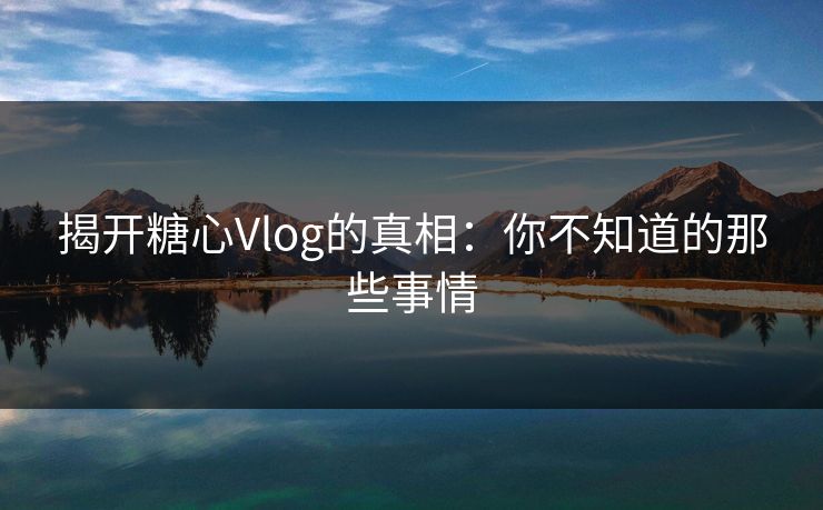 揭开糖心Vlog的真相：你不知道的那些事情