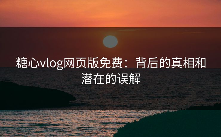 糖心vlog网页版免费：背后的真相和潜在的误解