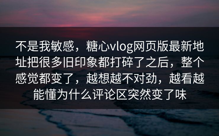 不是我敏感，糖心vlog网页版最新地址把很多旧印象都打碎了之后，整个感觉都变了，越想越不对劲，越看越能懂为什么评论区突然变了味