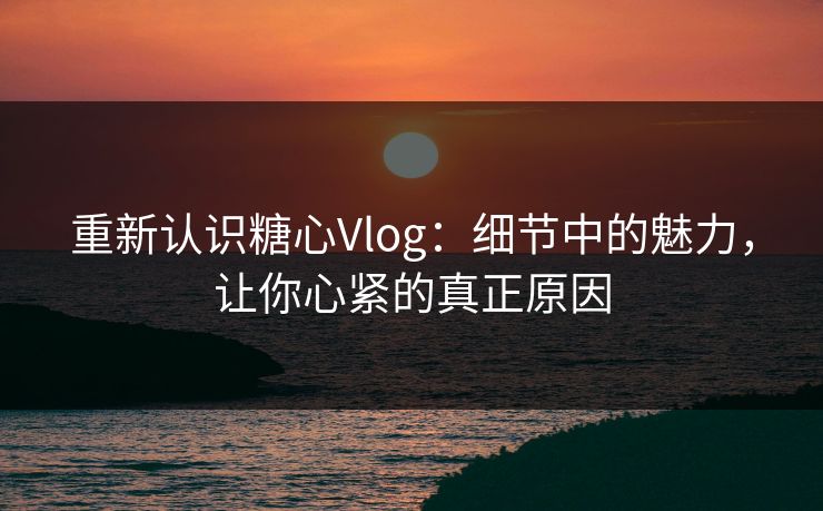 重新认识糖心Vlog:细节中的魅力,让你心紧的真正原因 重新认识糖心Vlog:细节中的魅力,让你心紧的真正原因