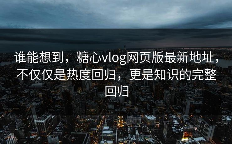 谁能想到，糖心vlog网页版最新地址，不仅仅是热度回归，更是知识的完整回归