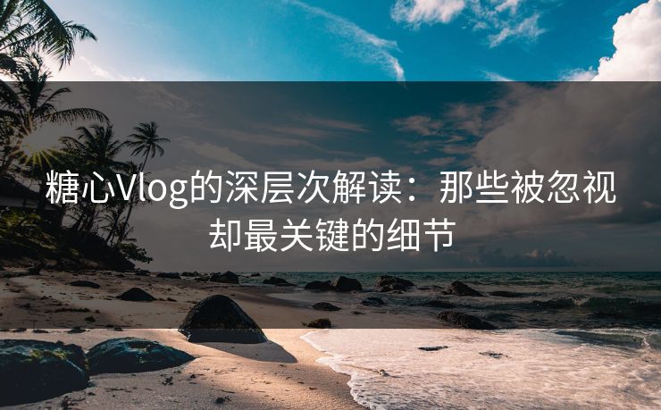 糖心Vlog的深层次解读：那些被忽视却最关键的细节