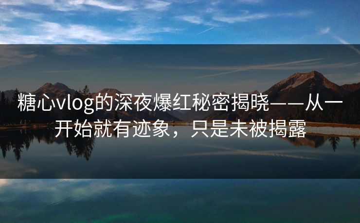 糖心vlog的深夜爆红秘密揭晓——从一开始就有迹象，只是未被揭露
