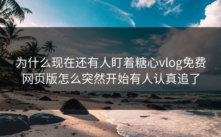 为什么现在还有人盯着糖心vlog免费网页版怎么突然开始有人认真追了