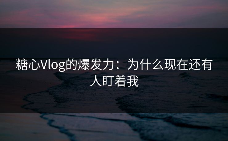 糖心Vlog的爆发力：为什么现在还有人盯着我