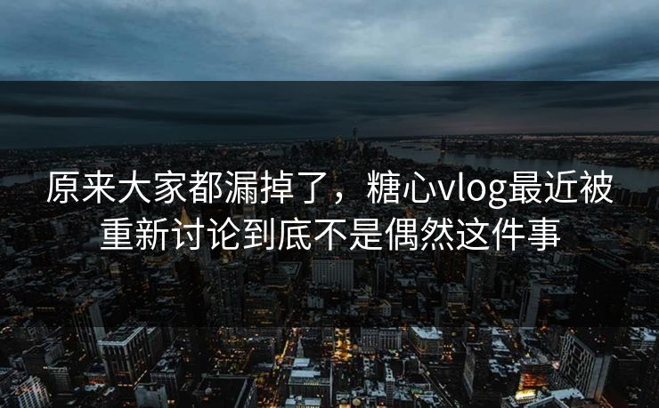 原来大家都漏掉了，糖心vlog最近被重新讨论到底不是偶然这件事
