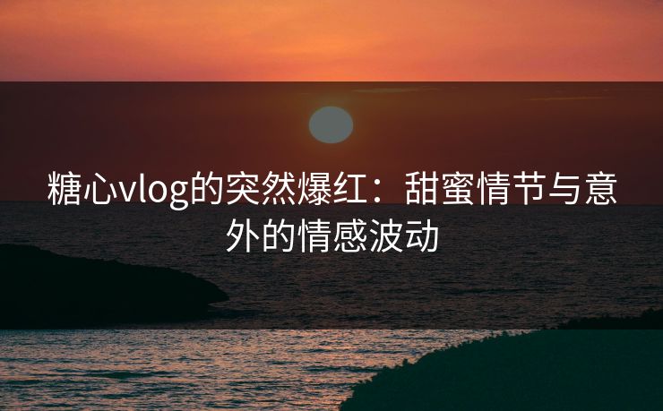 糖心vlog的突然爆红：甜蜜情节与意外的情感波动