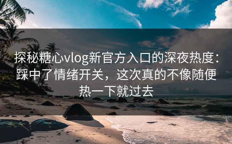 探秘糖心vlog新官方入口的深夜热度：踩中了情绪开关，这次真的不像随便热一下就过去