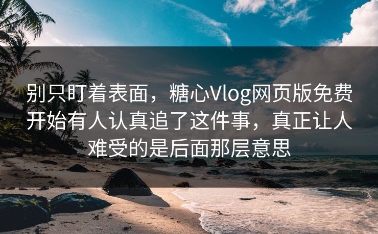 别只盯着表面，糖心Vlog网页版免费开始有人认真追了这件事，真正让人难受的是后面那层意思