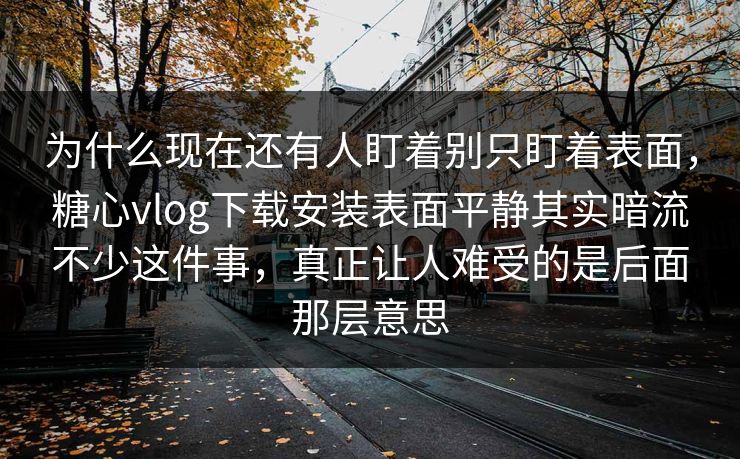 为什么现在还有人盯着别只盯着表面，糖心vlog下载安装表面平静其实暗流不少这件事，真正让人难受的是后面那层意思