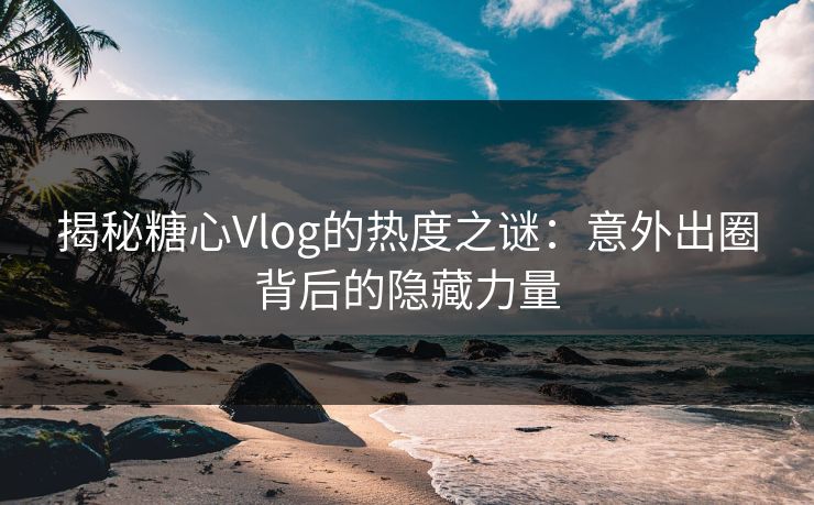 揭秘糖心Vlog的热度之谜：意外出圈背后的隐藏力量
