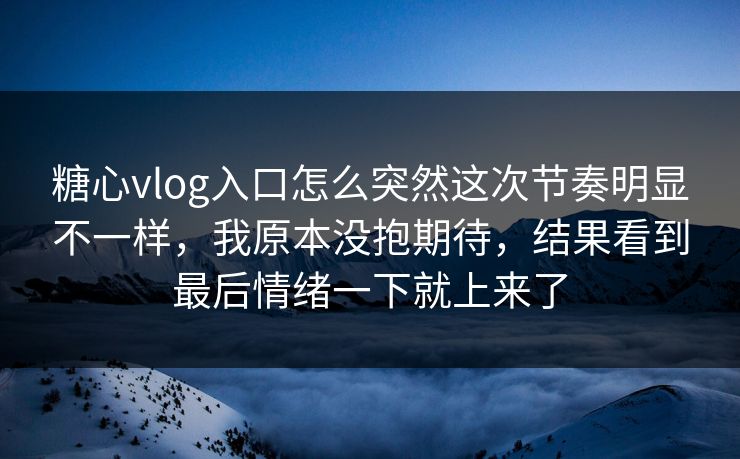 糖心vlog入口怎么突然这次节奏明显不一样，我原本没抱期待，结果看到最后情绪一下就上来了