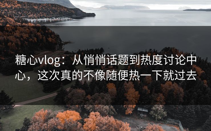 糖心vlog：从悄悄话题到热度讨论中心，这次真的不像随便热一下就过去