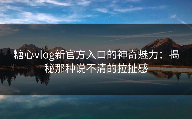 糖心vlog新官方入口的神奇魅力：揭秘那种说不清的拉扯感