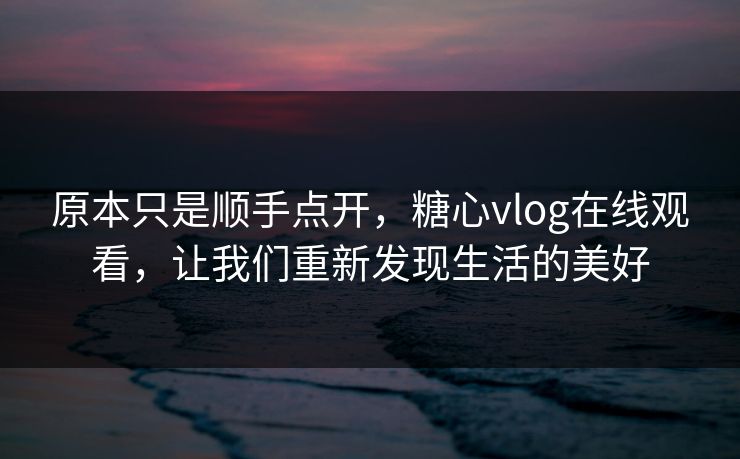 原本只是顺手点开，糖心vlog在线观看，让我们重新发现生活的美好