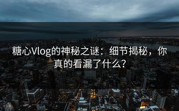 糖心Vlog的神秘之谜：细节揭秘，你真的看漏了什么？