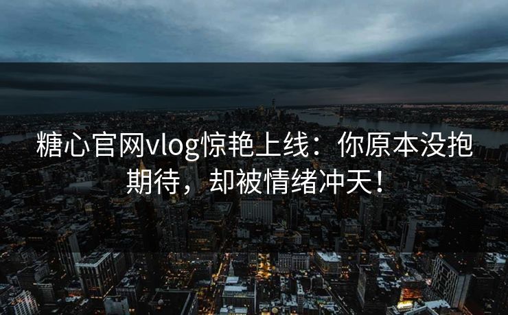 糖心官网vlog惊艳上线：你原本没抱期待，却被情绪冲天！