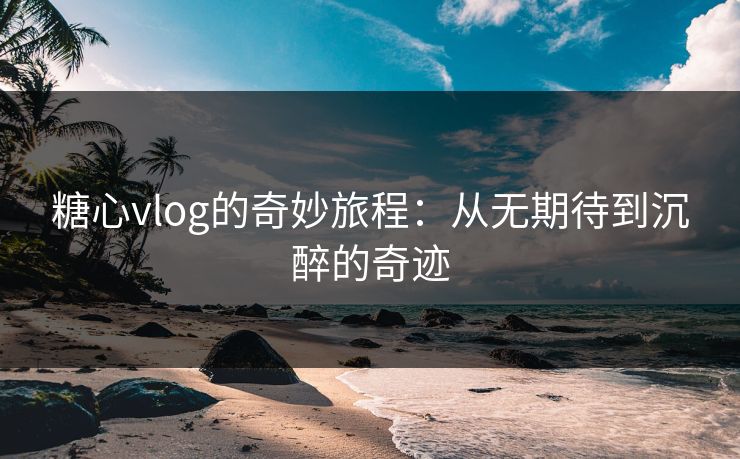 糖心vlog的奇妙旅程：从无期待到沉醉的奇迹
