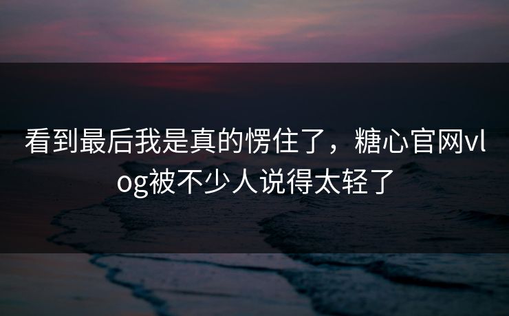 看到最后我是真的愣住了，糖心官网vlog被不少人说得太轻了