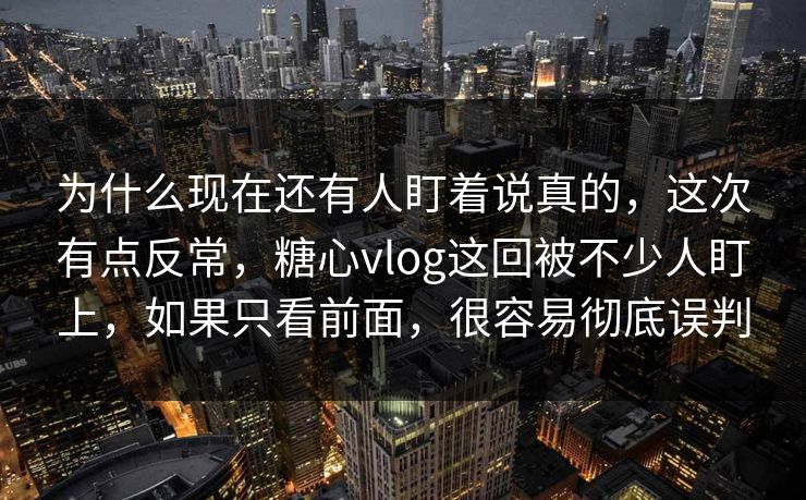为什么现在还有人盯着说真的，这次有点反常，糖心vlog这回被不少人盯上，如果只看前面，很容易彻底误判
