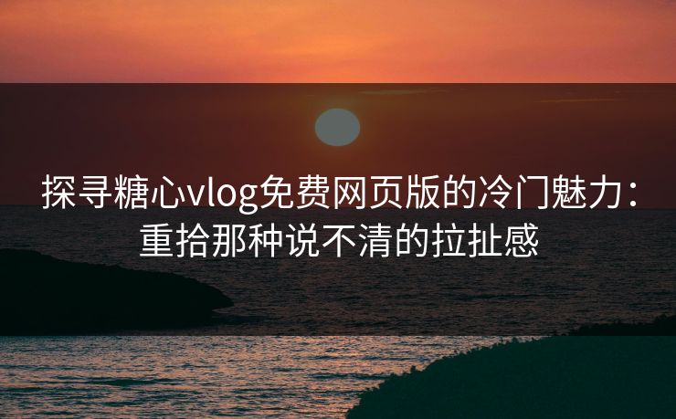 探寻糖心vlog免费网页版的冷门魅力：重拾那种说不清的拉扯感