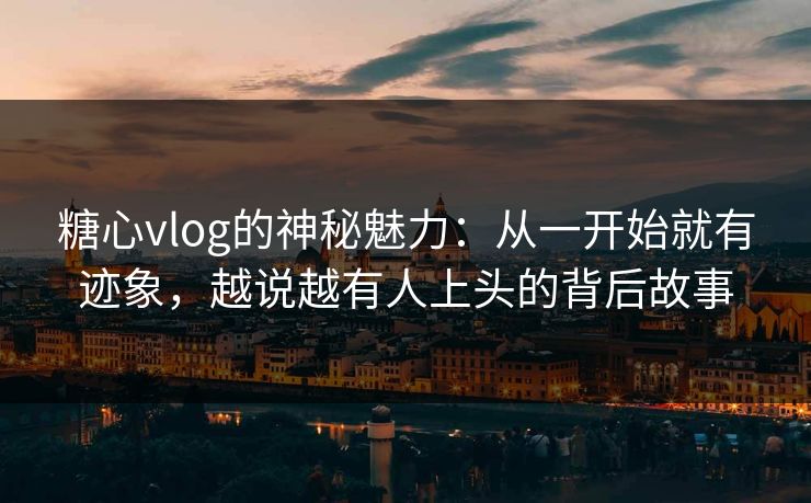 糖心vlog的神秘魅力：从一开始就有迹象，越说越有人上头的背后故事