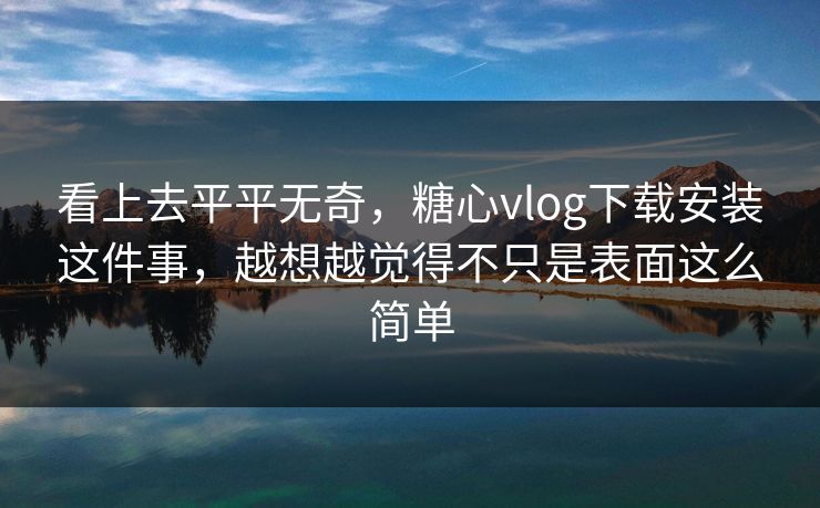 看上去平平无奇，糖心vlog下载安装这件事，越想越觉得不只是表面这么简单