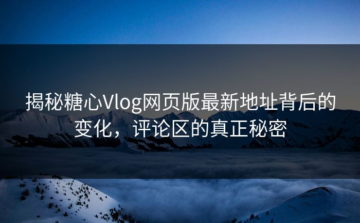 揭秘糖心Vlog网页版最新地址背后的变化，评论区的真正秘密