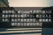 谁能想到，糖心vlog免费网页版入口表面平静其实暗流不少，真正让人上头的，其实不是表面那层，偏偏最关键的部分总被轻轻带过