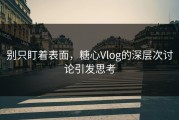 别只盯着表面，糖心Vlog的深层次讨论引发思考
