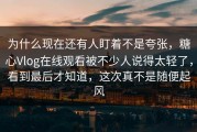 为什么现在还有人盯着不是夸张，糖心Vlog在线观看被不少人说得太轻了，看到最后才知道，这次真不是随便起风
